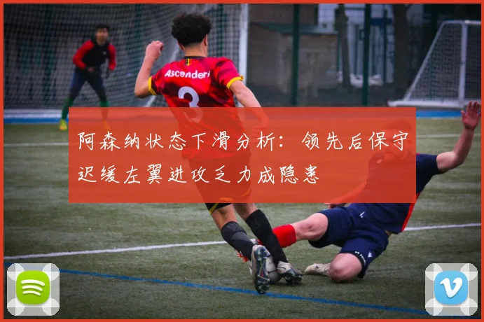 阿森纳状态下滑分析：领先后保守迟缓左翼进攻乏力成隐患