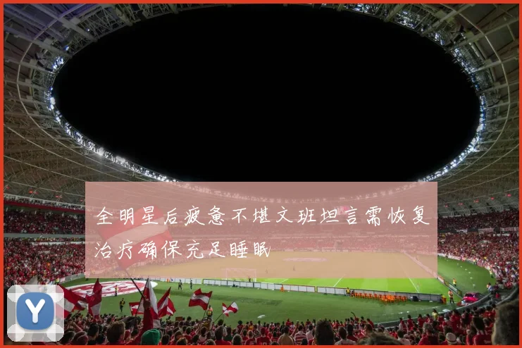 全明星后疲惫不堪文班坦言需恢复治疗确保充足睡眠
