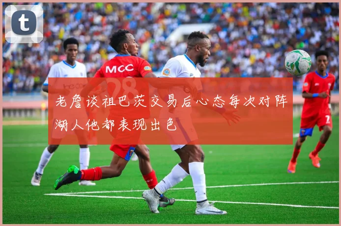 老詹谈祖巴茨交易后心态每次对阵湖人他都表现出色