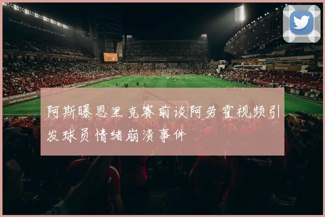 阿斯曝恩里克赛前谈阿劳霍视频引发球员情绪崩溃事件