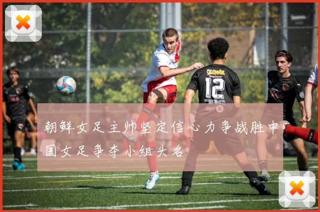 朝鲜女足主帅坚定信心力争战胜中国女足争夺小组头名