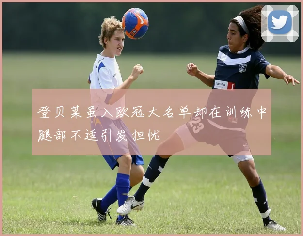 登贝莱虽入欧冠大名单却在训练中腿部不适引发担忧