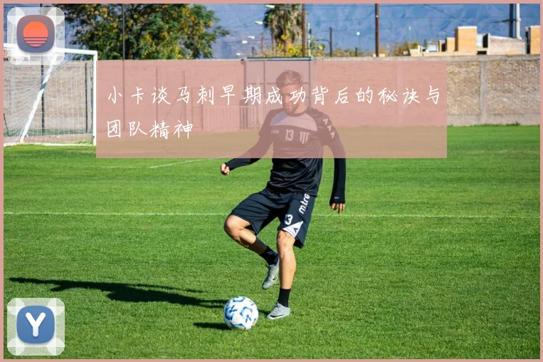 小卡谈马刺早期成功背后的秘诀与团队精神