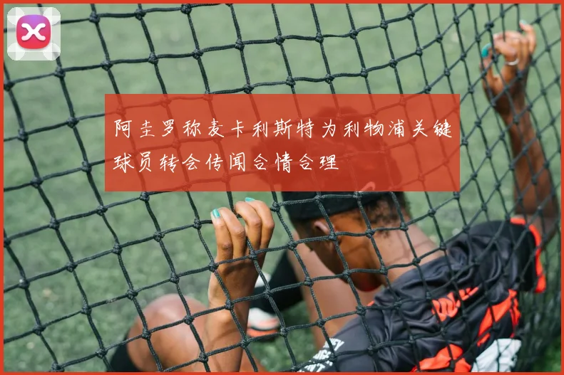 阿圭罗称麦卡利斯特为利物浦关键球员转会传闻合情合理