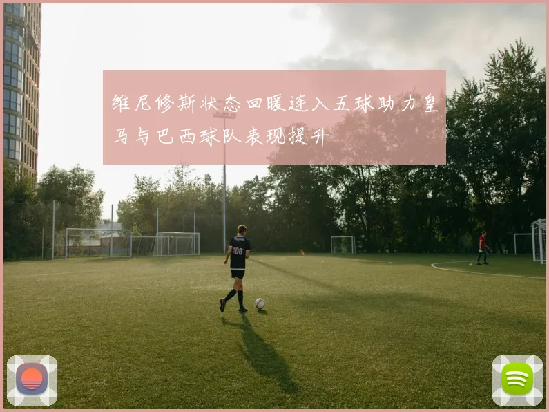 维尼修斯状态回暖连入五球助力皇马与巴西球队表现提升