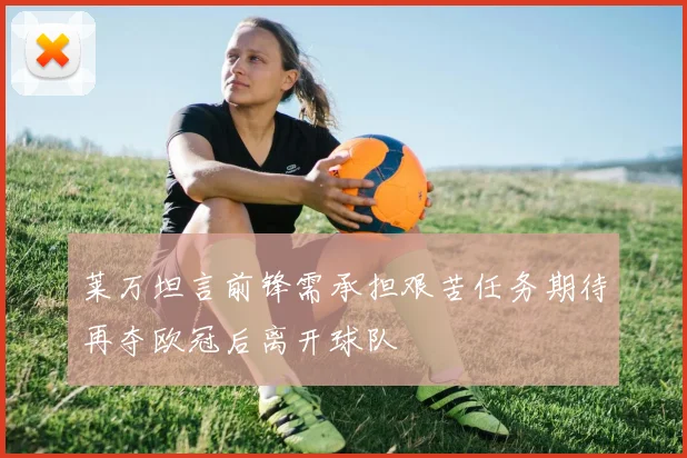 莱万坦言前锋需承担艰苦任务期待再夺欧冠后离开球队