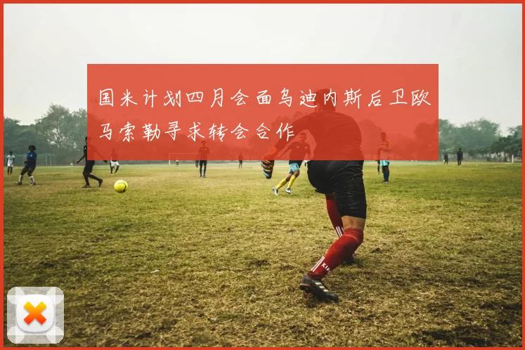 国米计划四月会面乌迪内斯后卫欧马索勒寻求转会合作