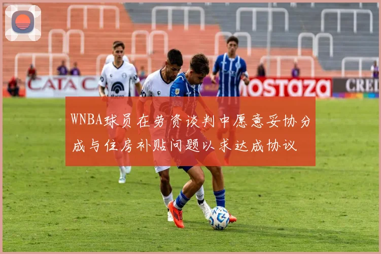 WNBA球员在劳资谈判中愿意妥协分成与住房补贴问题以求达成协议