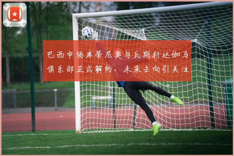 巴西中场库蒂尼奥与瓦斯科达伽马俱乐部正式解约，未来去向引关注