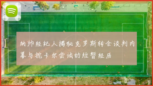纳帅经纪人揭秘克罗斯转会谈判内幕与挖卡尔尝试的短暂经历