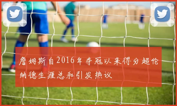 詹姆斯自2016年夺冠以来得分超伦纳德生涯总和引发热议
